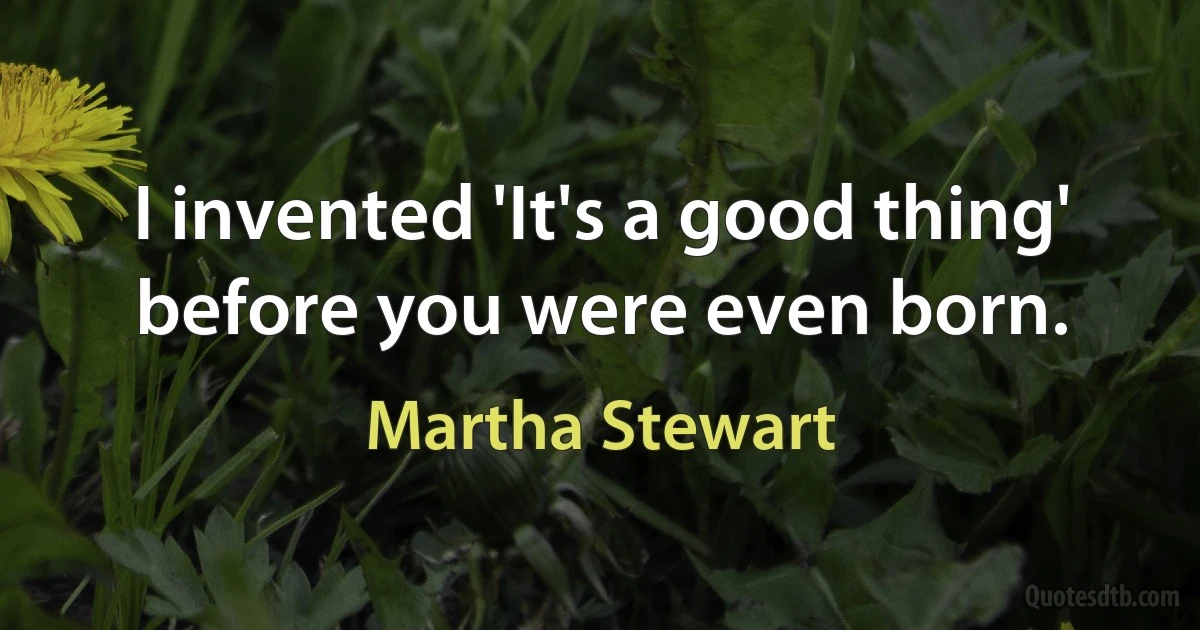 I invented 'It's a good thing' before you were even born. (Martha Stewart)