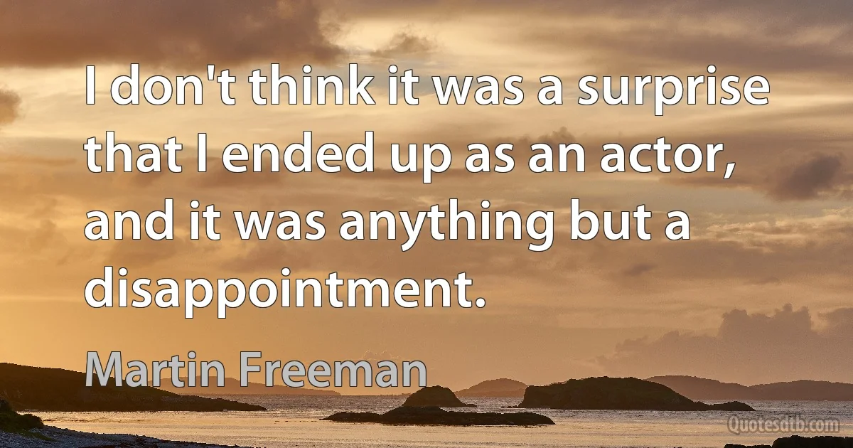 I don't think it was a surprise that I ended up as an actor, and it was anything but a disappointment. (Martin Freeman)