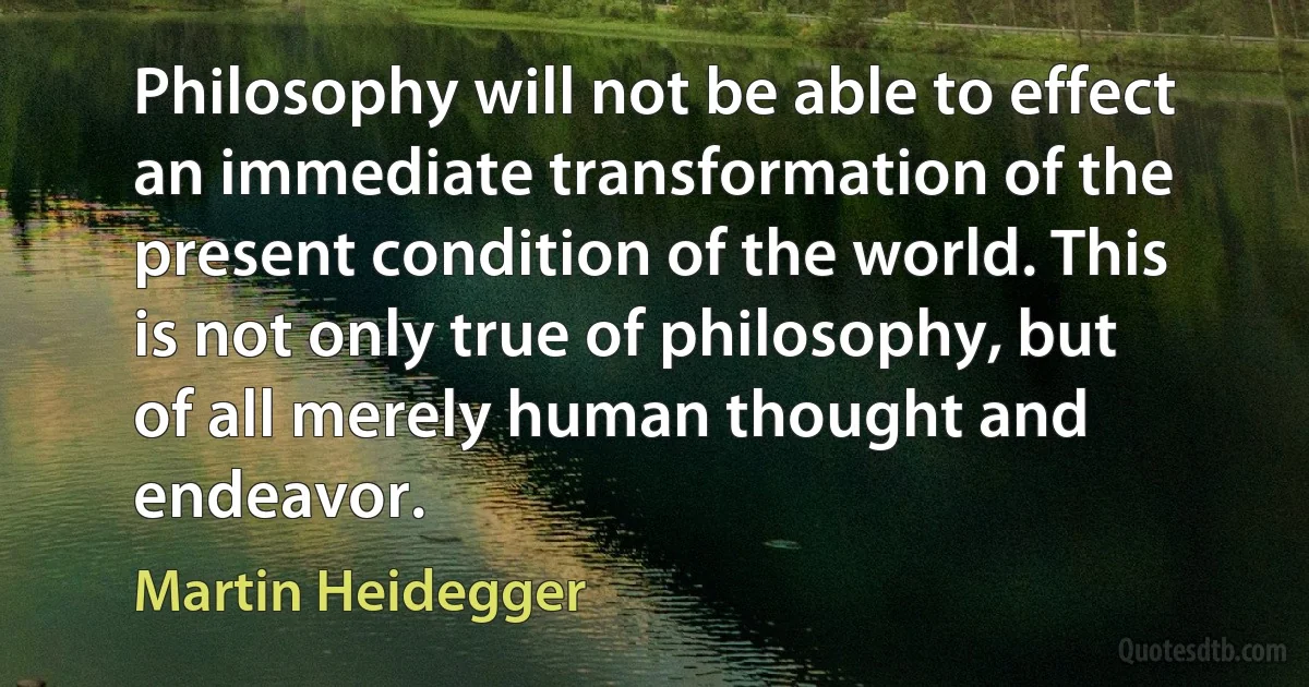 Philosophy will not be able to effect an immediate transformation of the present condition of the world. This is not only true of philosophy, but of all merely human thought and endeavor. (Martin Heidegger)