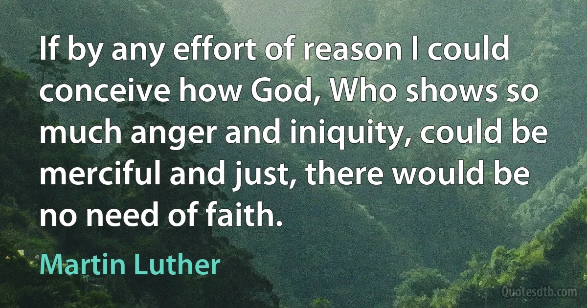 If by any effort of reason I could conceive how God, Who shows so much anger and iniquity, could be merciful and just, there would be no need of faith. (Martin Luther)