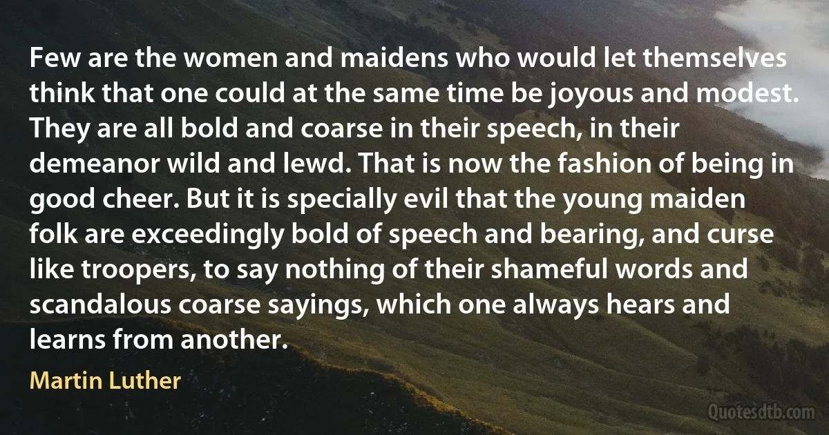 Few are the women and maidens who would let themselves think that one could at the same time be joyous and modest. They are all bold and coarse in their speech, in their demeanor wild and lewd. That is now the fashion of being in good cheer. But it is specially evil that the young maiden folk are exceedingly bold of speech and bearing, and curse like troopers, to say nothing of their shameful words and scandalous coarse sayings, which one always hears and learns from another. (Martin Luther)