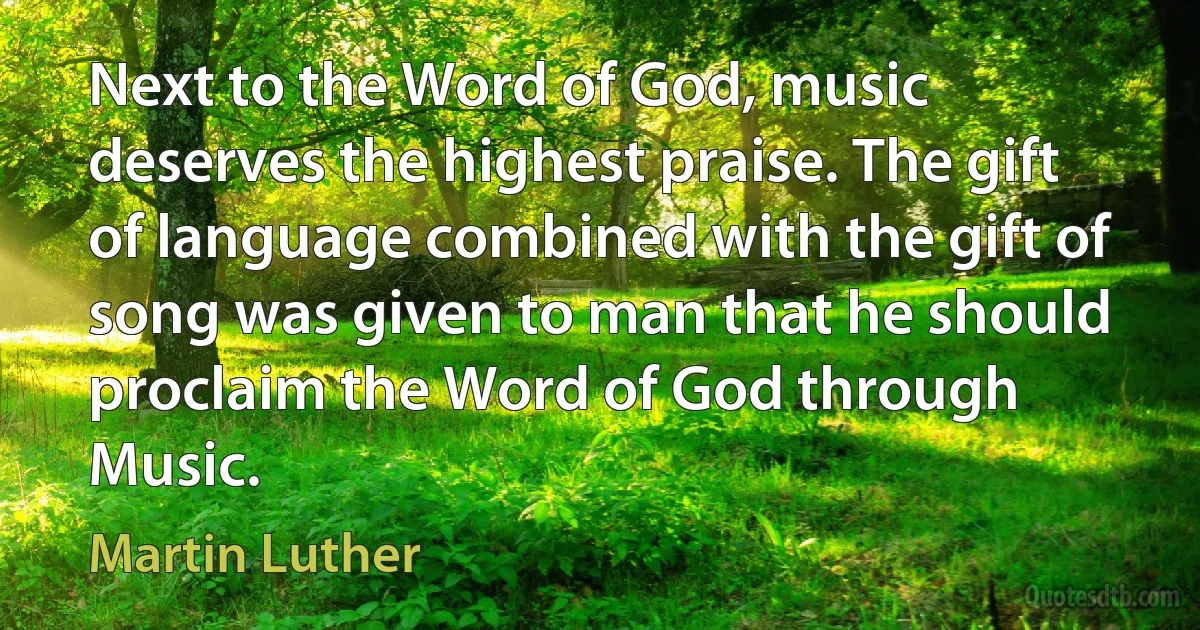 Next to the Word of God, music deserves the highest praise. The gift of language combined with the gift of song was given to man that he should proclaim the Word of God through Music. (Martin Luther)