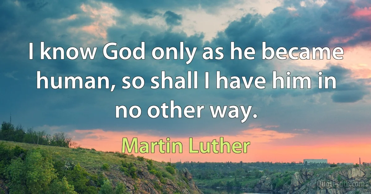 I know God only as he became human, so shall I have him in no other way. (Martin Luther)