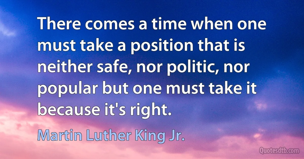 There comes a time when one must take a position that is neither safe, nor politic, nor popular but one must take it because it's right. (Martin Luther King Jr.)