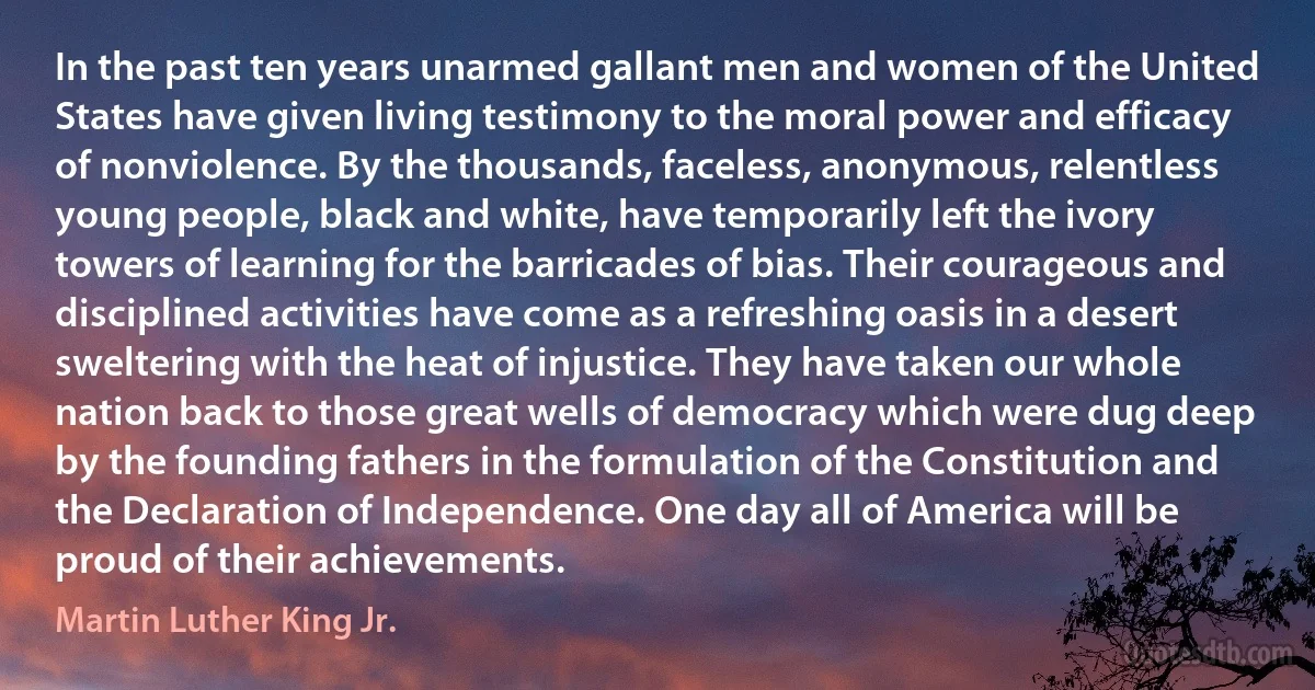 In the past ten years unarmed gallant men and women of the United States have given living testimony to the moral power and efficacy of nonviolence. By the thousands, faceless, anonymous, relentless young people, black and white, have temporarily left the ivory towers of learning for the barricades of bias. Their courageous and disciplined activities have come as a refreshing oasis in a desert sweltering with the heat of injustice. They have taken our whole nation back to those great wells of democracy which were dug deep by the founding fathers in the formulation of the Constitution and the Declaration of Independence. One day all of America will be proud of their achievements. (Martin Luther King Jr.)