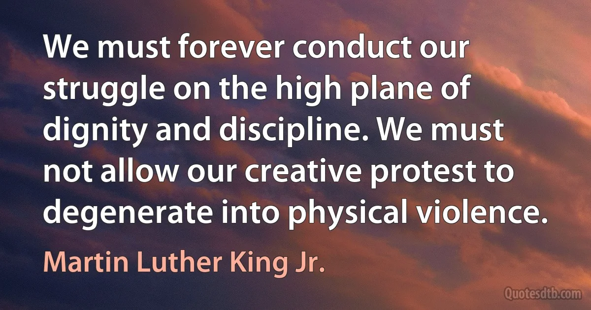 We must forever conduct our struggle on the high plane of dignity and discipline. We must not allow our creative protest to degenerate into physical violence. (Martin Luther King Jr.)