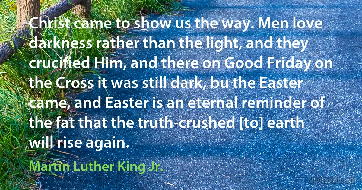 Christ came to show us the way. Men love darkness rather than the light, and they crucified Him, and there on Good Friday on the Cross it was still dark, bu the Easter came, and Easter is an eternal reminder of the fat that the truth-crushed [to] earth will rise again. (Martin Luther King Jr.)