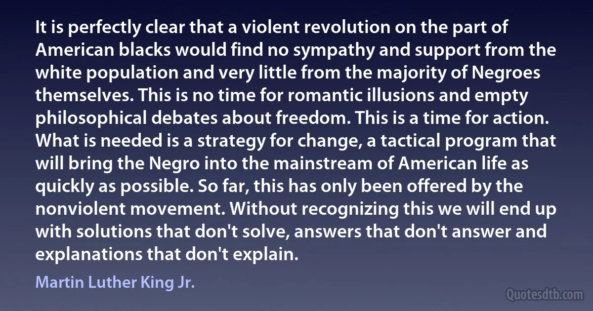 It is perfectly clear that a violent revolution on the part of American blacks would find no sympathy and support from the white population and very little from the majority of Negroes themselves. This is no time for romantic illusions and empty philosophical debates about freedom. This is a time for action. What is needed is a strategy for change, a tactical program that will bring the Negro into the mainstream of American life as quickly as possible. So far, this has only been offered by the nonviolent movement. Without recognizing this we will end up with solutions that don't solve, answers that don't answer and explanations that don't explain. (Martin Luther King Jr.)