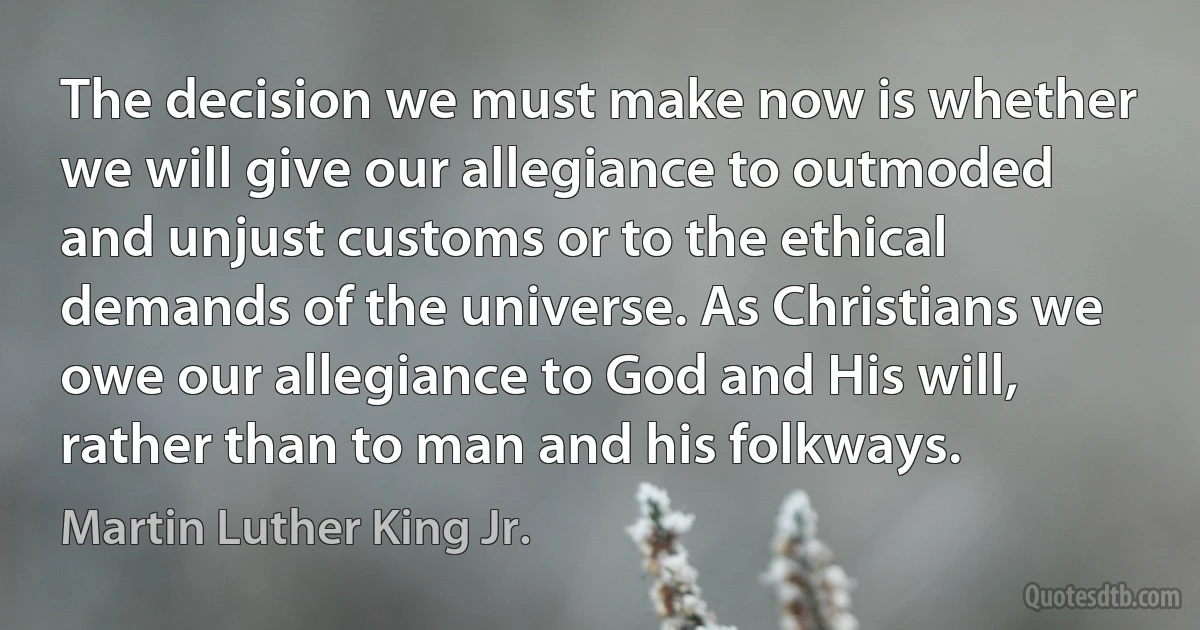 The decision we must make now is whether we will give our allegiance to outmoded and unjust customs or to the ethical demands of the universe. As Christians we owe our allegiance to God and His will, rather than to man and his folkways. (Martin Luther King Jr.)