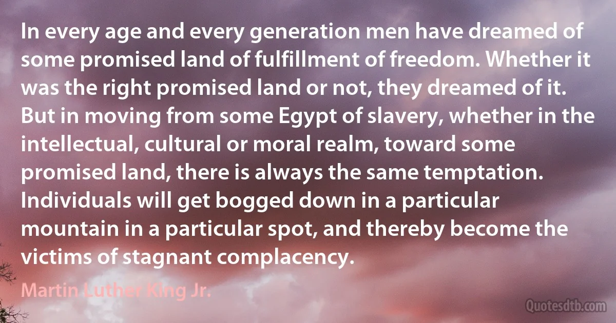 In every age and every generation men have dreamed of some promised land of fulfillment of freedom. Whether it was the right promised land or not, they dreamed of it. But in moving from some Egypt of slavery, whether in the intellectual, cultural or moral realm, toward some promised land, there is always the same temptation. Individuals will get bogged down in a particular mountain in a particular spot, and thereby become the victims of stagnant complacency. (Martin Luther King Jr.)