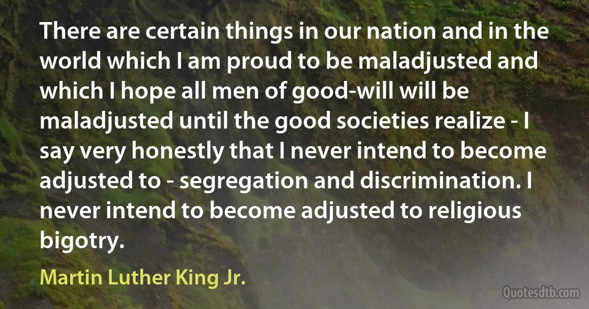 There are certain things in our nation and in the world which I am proud to be maladjusted and which I hope all men of good-will will be maladjusted until the good societies realize - I say very honestly that I never intend to become adjusted to - segregation and discrimination. I never intend to become adjusted to religious bigotry. (Martin Luther King Jr.)