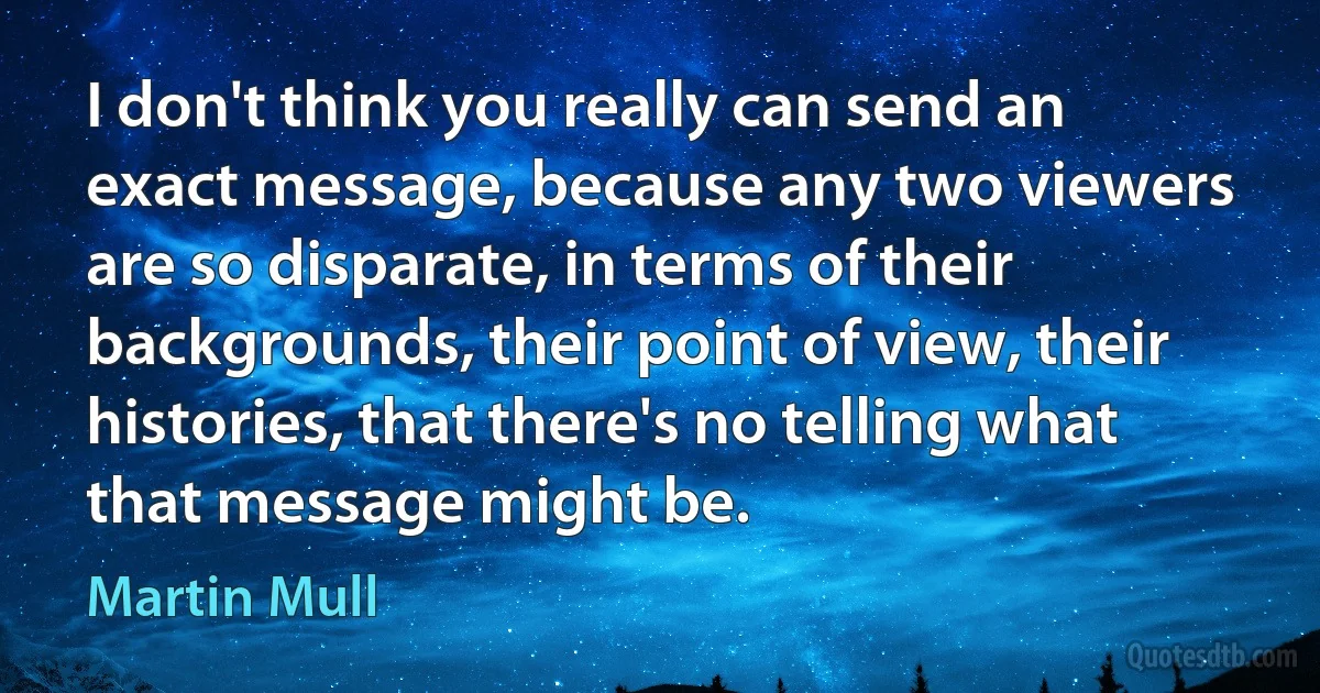 I don't think you really can send an exact message, because any two viewers are so disparate, in terms of their backgrounds, their point of view, their histories, that there's no telling what that message might be. (Martin Mull)