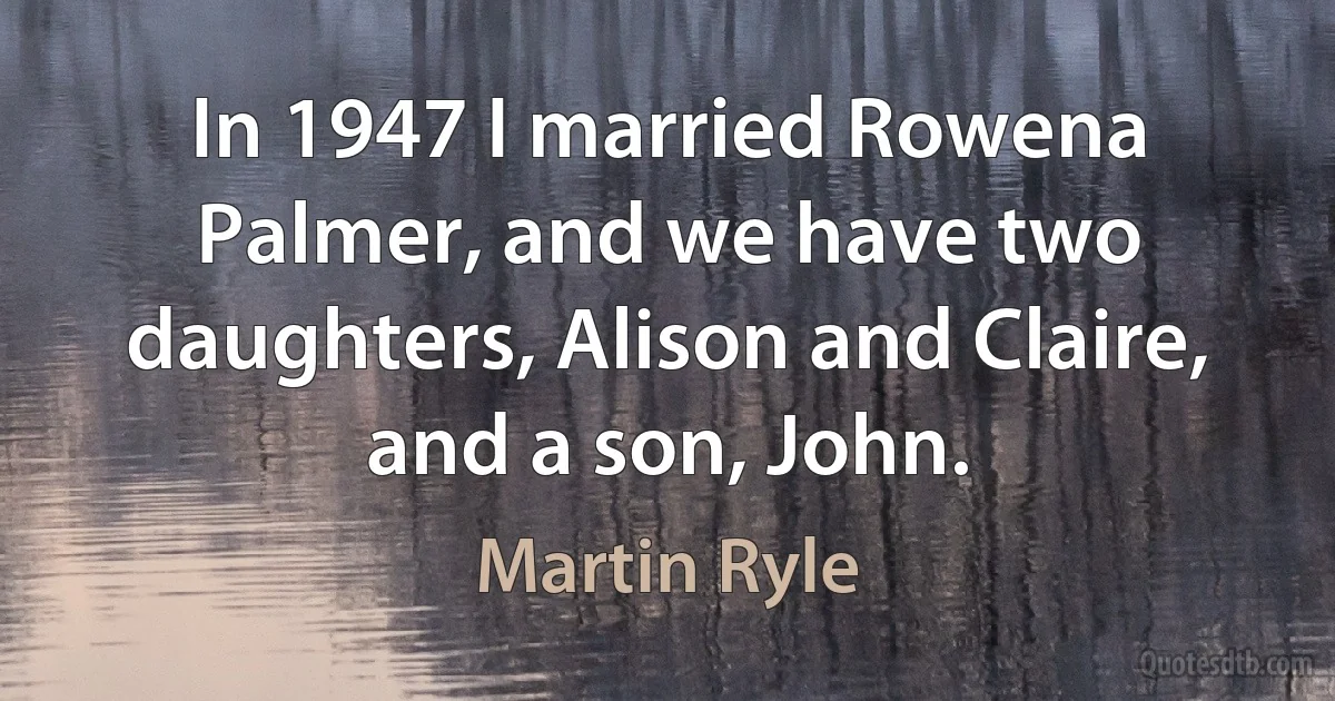 In 1947 I married Rowena Palmer, and we have two daughters, Alison and Claire, and a son, John. (Martin Ryle)