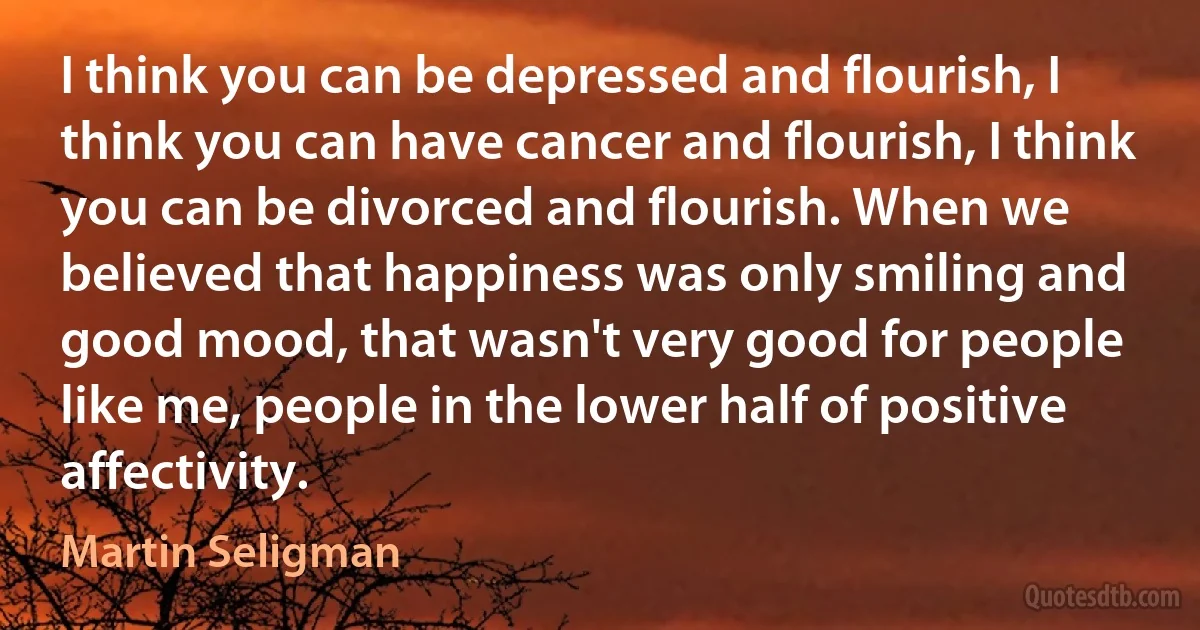 I think you can be depressed and flourish, I think you can have cancer and flourish, I think you can be divorced and flourish. When we believed that happiness was only smiling and good mood, that wasn't very good for people like me, people in the lower half of positive affectivity. (Martin Seligman)