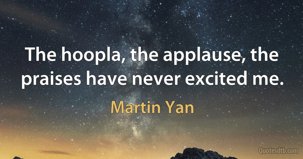 The hoopla, the applause, the praises have never excited me. (Martin Yan)