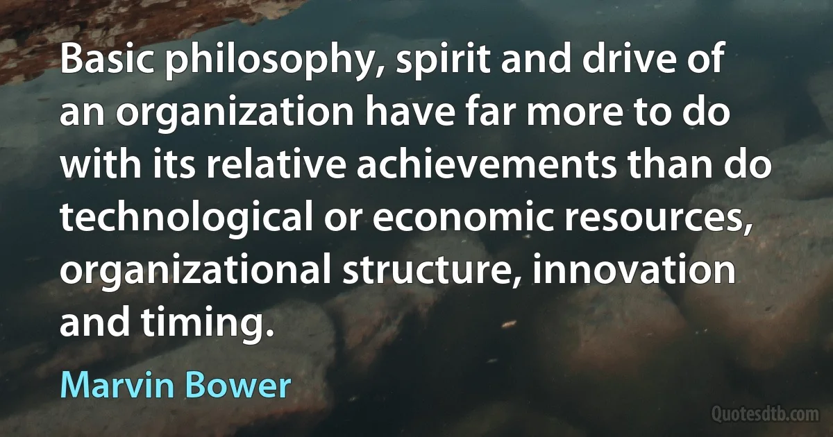 Basic philosophy, spirit and drive of an organization have far more to do with its relative achievements than do technological or economic resources, organizational structure, innovation and timing. (Marvin Bower)