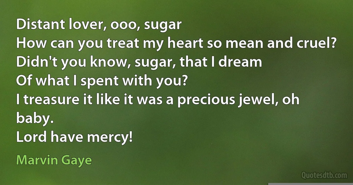 Distant lover, ooo, sugar
How can you treat my heart so mean and cruel?
Didn't you know, sugar, that I dream
Of what I spent with you?
I treasure it like it was a precious jewel, oh baby.
Lord have mercy! (Marvin Gaye)