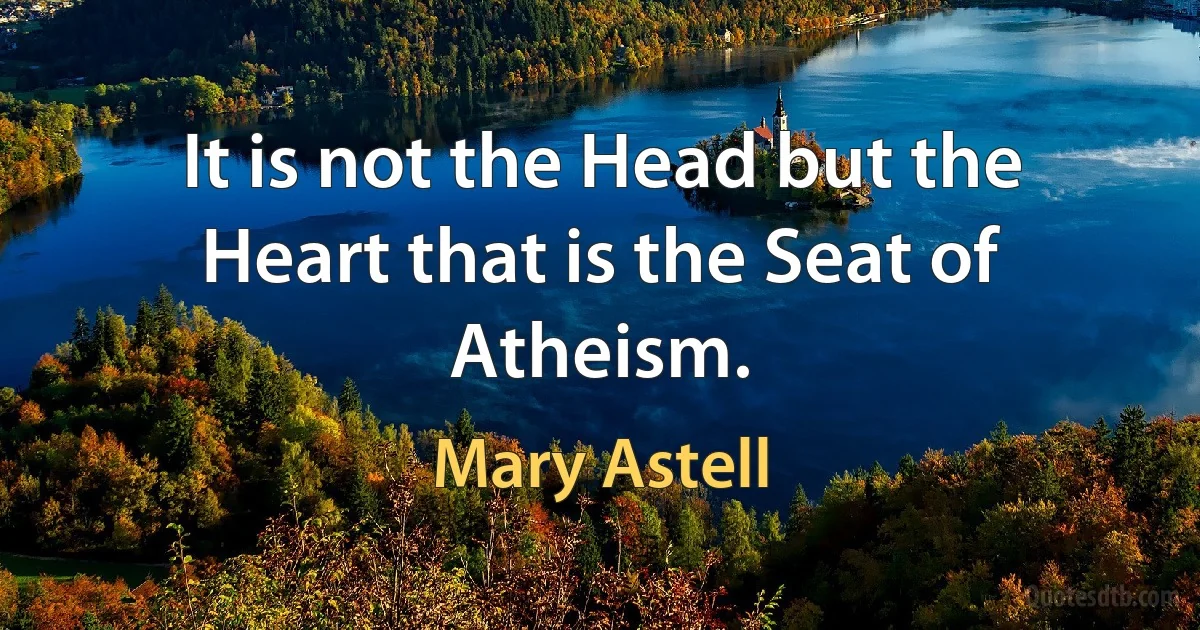 It is not the Head but the Heart that is the Seat of Atheism. (Mary Astell)