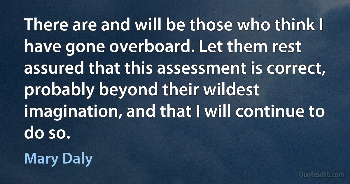 There are and will be those who think I have gone overboard. Let them rest assured that this assessment is correct, probably beyond their wildest imagination, and that I will continue to do so. (Mary Daly)