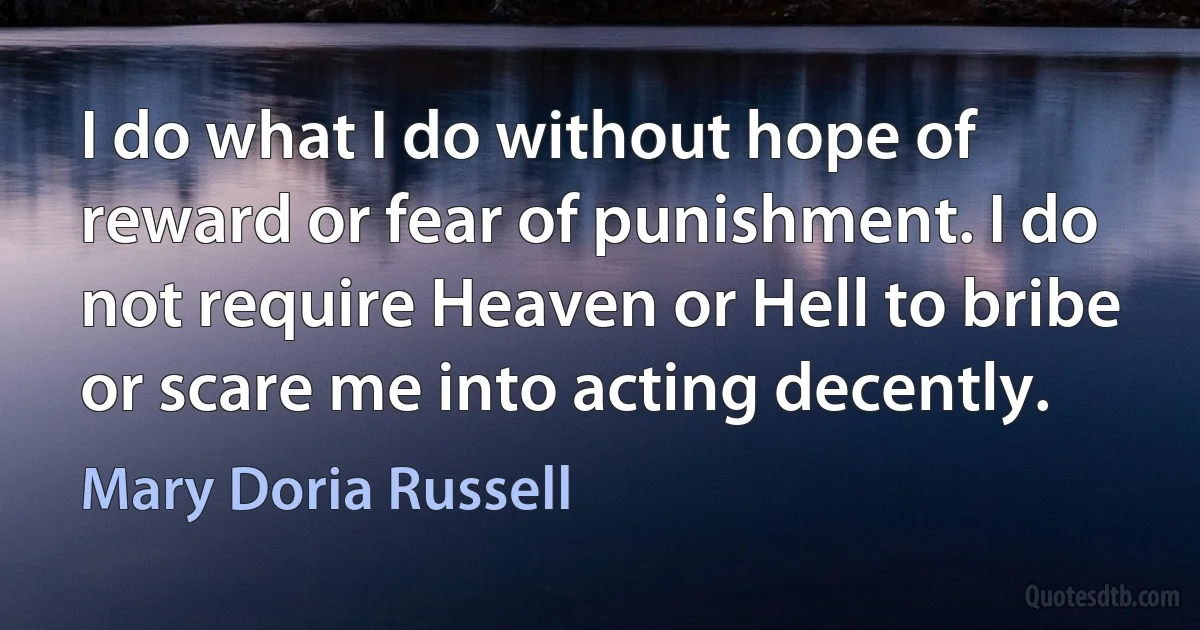 I do what I do without hope of reward or fear of punishment. I do not require Heaven or Hell to bribe or scare me into acting decently. (Mary Doria Russell)