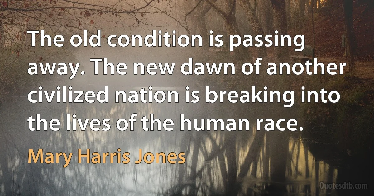 The old condition is passing away. The new dawn of another civilized nation is breaking into the lives of the human race. (Mary Harris Jones)