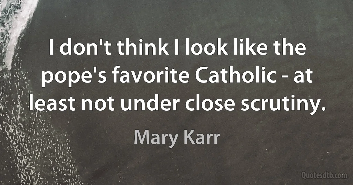 I don't think I look like the pope's favorite Catholic - at least not under close scrutiny. (Mary Karr)