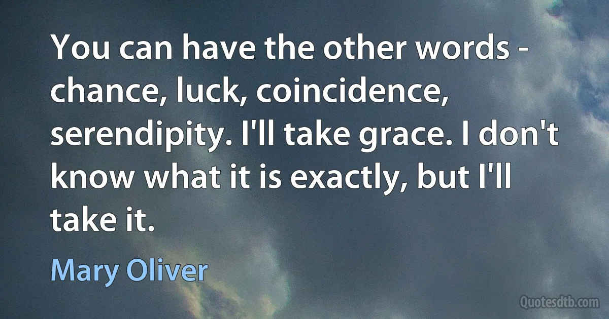 You can have the other words - chance, luck, coincidence, serendipity. I'll take grace. I don't know what it is exactly, but I'll take it. (Mary Oliver)