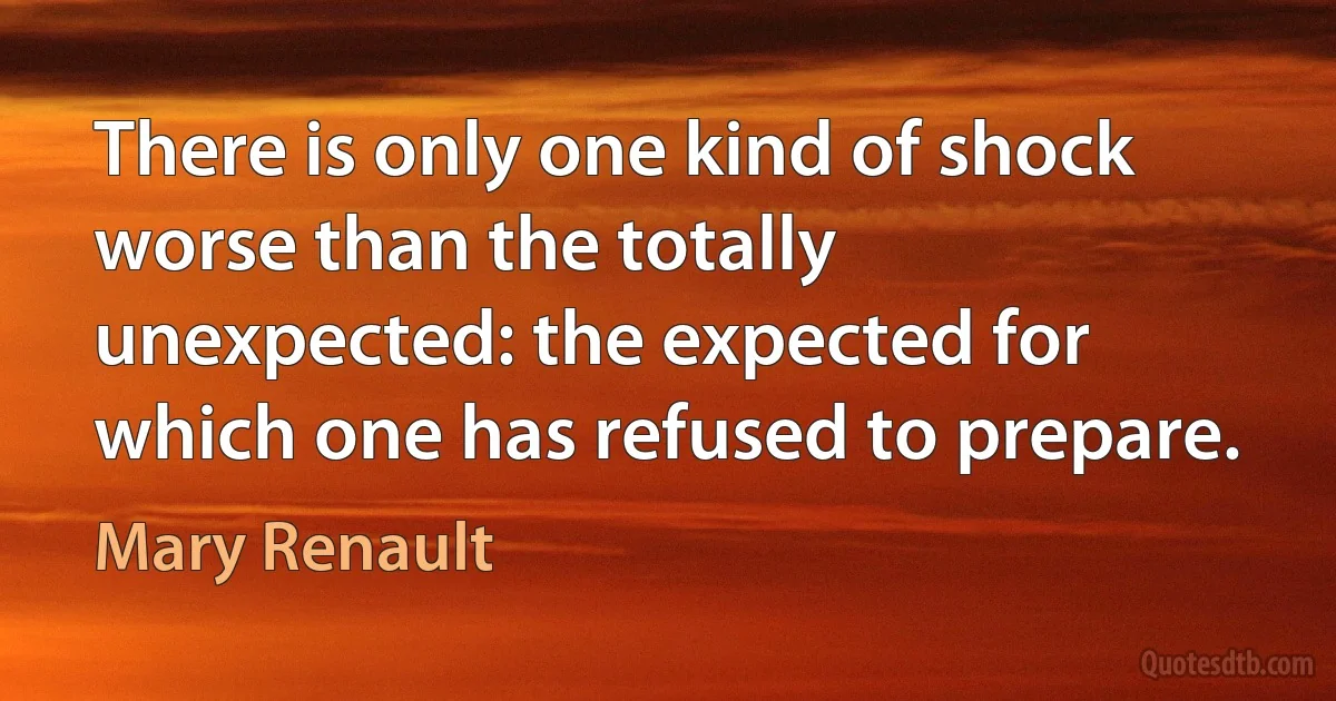 There is only one kind of shock worse than the totally unexpected: the expected for which one has refused to prepare. (Mary Renault)