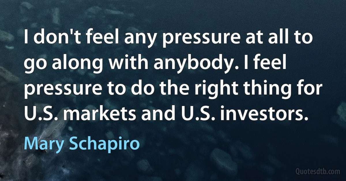 I don't feel any pressure at all to go along with anybody. I feel pressure to do the right thing for U.S. markets and U.S. investors. (Mary Schapiro)