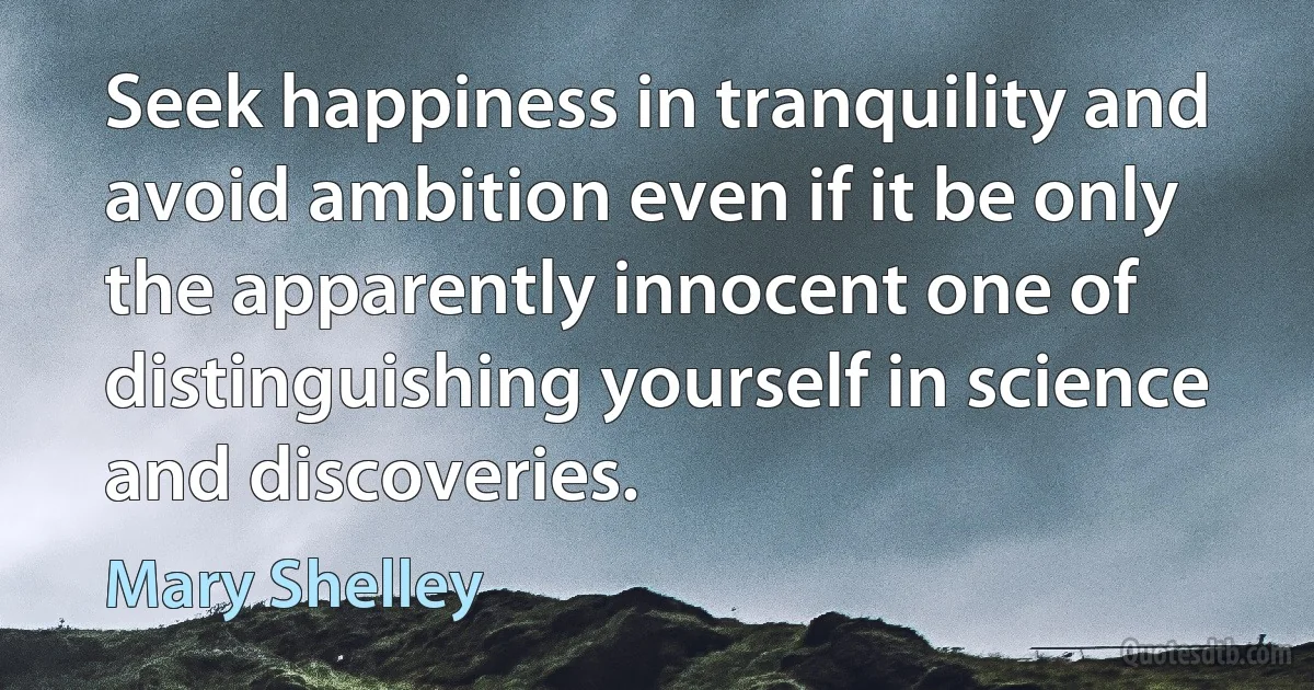 Seek happiness in tranquility and avoid ambition even if it be only the apparently innocent one of distinguishing yourself in science and discoveries. (Mary Shelley)