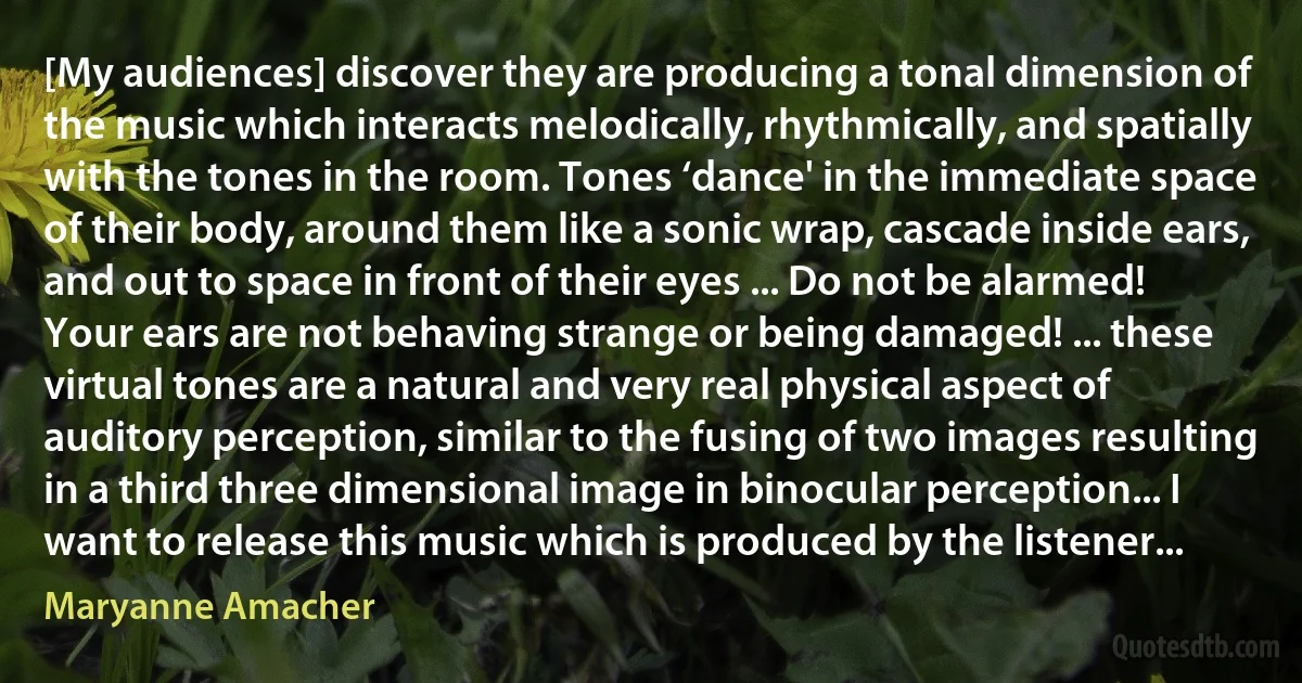 [My audiences] discover they are producing a tonal dimension of the music which interacts melodically, rhythmically, and spatially with the tones in the room. Tones ‘dance' in the immediate space of their body, around them like a sonic wrap, cascade inside ears, and out to space in front of their eyes ... Do not be alarmed! Your ears are not behaving strange or being damaged! ... these virtual tones are a natural and very real physical aspect of auditory perception, similar to the fusing of two images resulting in a third three dimensional image in binocular perception... I want to release this music which is produced by the listener... (Maryanne Amacher)