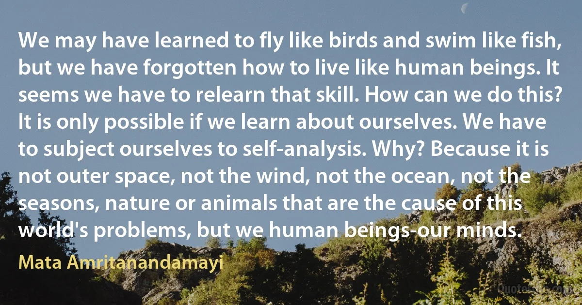 We may have learned to fly like birds and swim like fish, but we have forgotten how to live like human beings. It seems we have to relearn that skill. How can we do this? It is only possible if we learn about ourselves. We have to subject ourselves to self-analysis. Why? Because it is not outer space, not the wind, not the ocean, not the seasons, nature or animals that are the cause of this world's problems, but we human beings-our minds. (Mata Amritanandamayi)