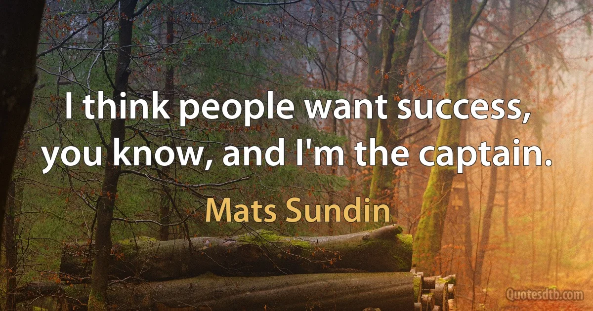 I think people want success, you know, and I'm the captain. (Mats Sundin)