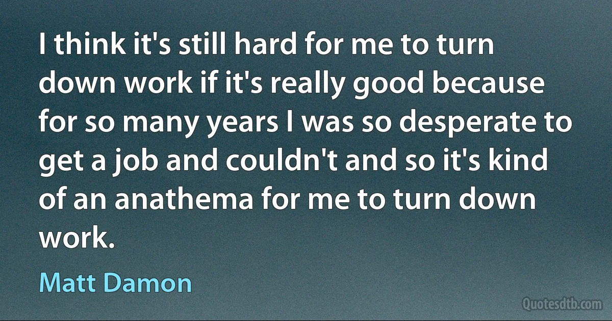 I think it's still hard for me to turn down work if it's really good because for so many years I was so desperate to get a job and couldn't and so it's kind of an anathema for me to turn down work. (Matt Damon)