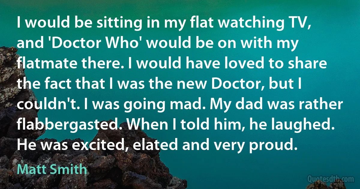 I would be sitting in my flat watching TV, and 'Doctor Who' would be on with my flatmate there. I would have loved to share the fact that I was the new Doctor, but I couldn't. I was going mad. My dad was rather flabbergasted. When I told him, he laughed. He was excited, elated and very proud. (Matt Smith)