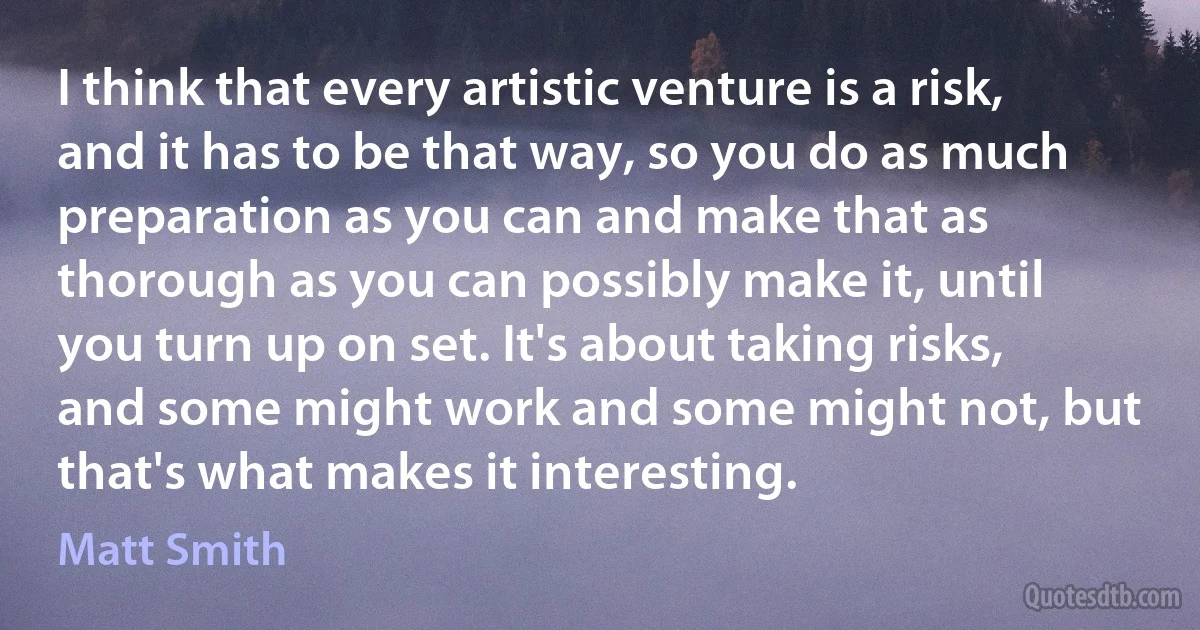 I think that every artistic venture is a risk, and it has to be that way, so you do as much preparation as you can and make that as thorough as you can possibly make it, until you turn up on set. It's about taking risks, and some might work and some might not, but that's what makes it interesting. (Matt Smith)