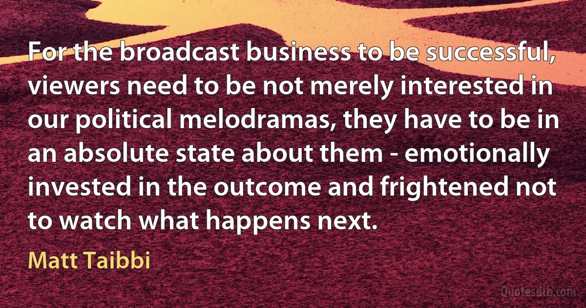 For the broadcast business to be successful, viewers need to be not merely interested in our political melodramas, they have to be in an absolute state about them - emotionally invested in the outcome and frightened not to watch what happens next. (Matt Taibbi)