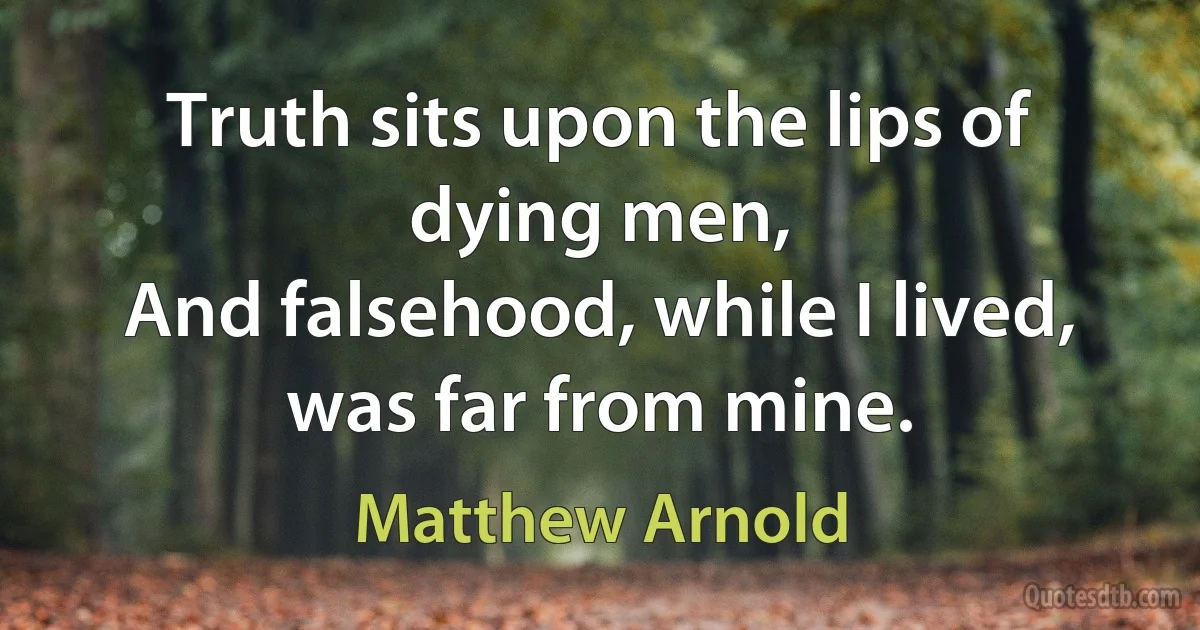 Truth sits upon the lips of dying men,
And falsehood, while I lived, was far from mine. (Matthew Arnold)