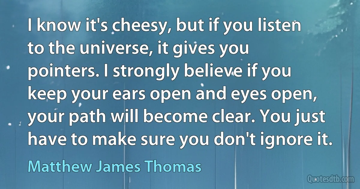 I know it's cheesy, but if you listen to the universe, it gives you pointers. I strongly believe if you keep your ears open and eyes open, your path will become clear. You just have to make sure you don't ignore it. (Matthew James Thomas)