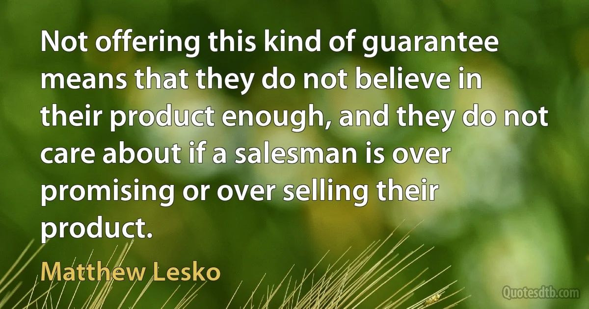 Not offering this kind of guarantee means that they do not believe in their product enough, and they do not care about if a salesman is over promising or over selling their product. (Matthew Lesko)