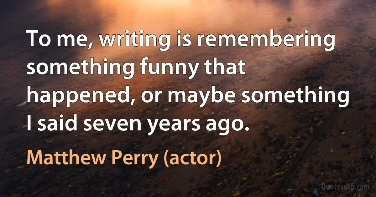 To me, writing is remembering something funny that happened, or maybe something I said seven years ago. (Matthew Perry (actor))