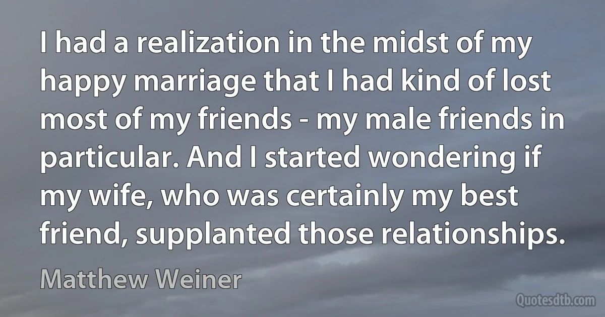 I had a realization in the midst of my happy marriage that I had kind of lost most of my friends - my male friends in particular. And I started wondering if my wife, who was certainly my best friend, supplanted those relationships. (Matthew Weiner)