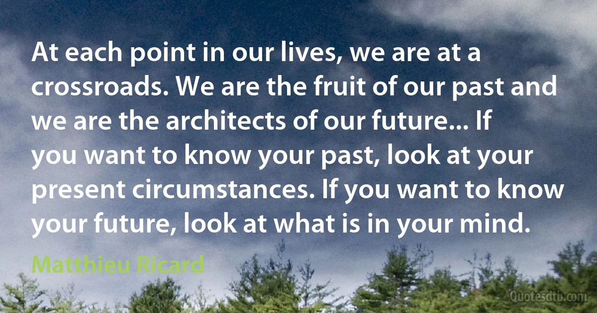 At each point in our lives, we are at a crossroads. We are the fruit of our past and we are the architects of our future... If you want to know your past, look at your present circumstances. If you want to know your future, look at what is in your mind. (Matthieu Ricard)