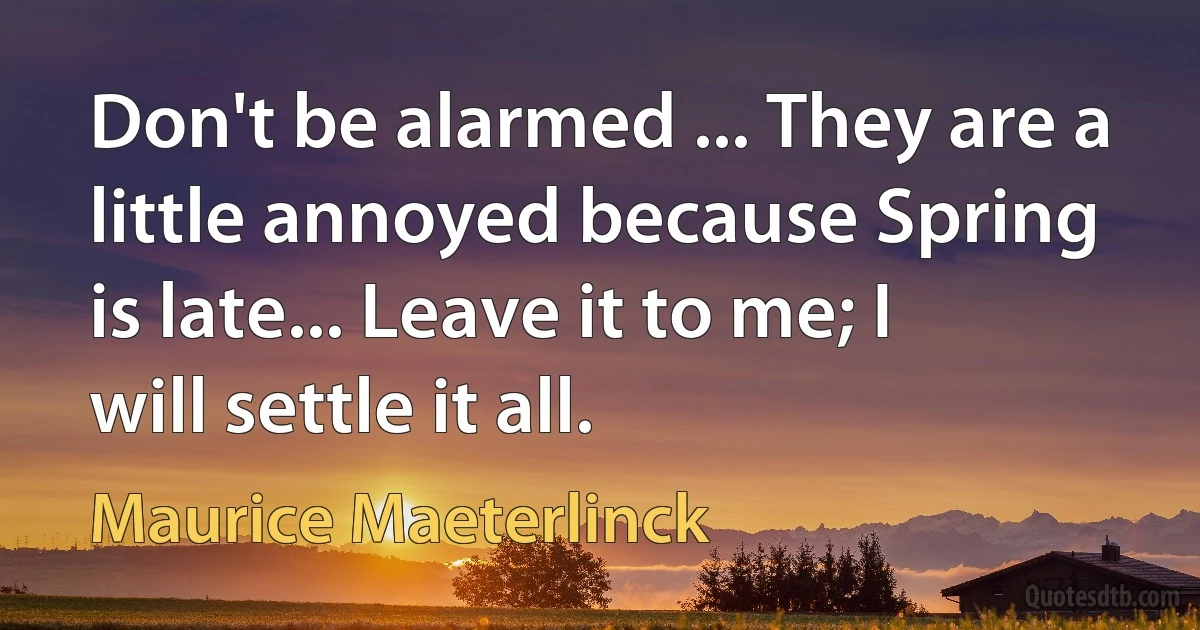 Don't be alarmed ... They are a little annoyed because Spring is late... Leave it to me; I will settle it all. (Maurice Maeterlinck)