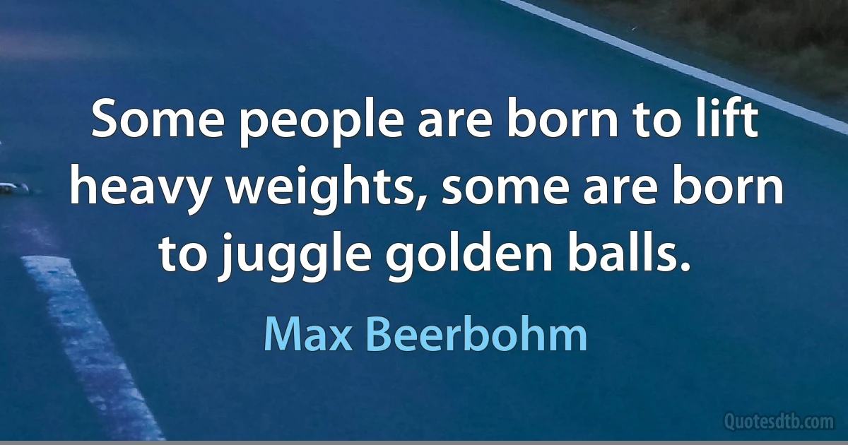 Some people are born to lift heavy weights, some are born to juggle golden balls. (Max Beerbohm)