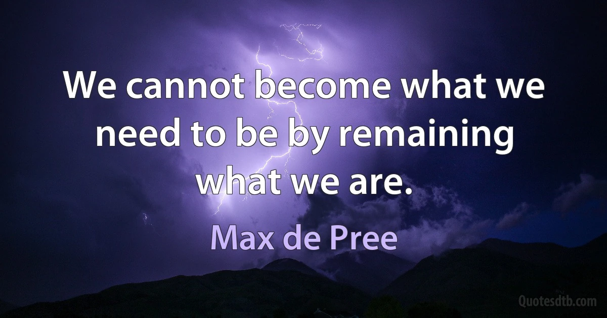 We cannot become what we need to be by remaining what we are. (Max de Pree)