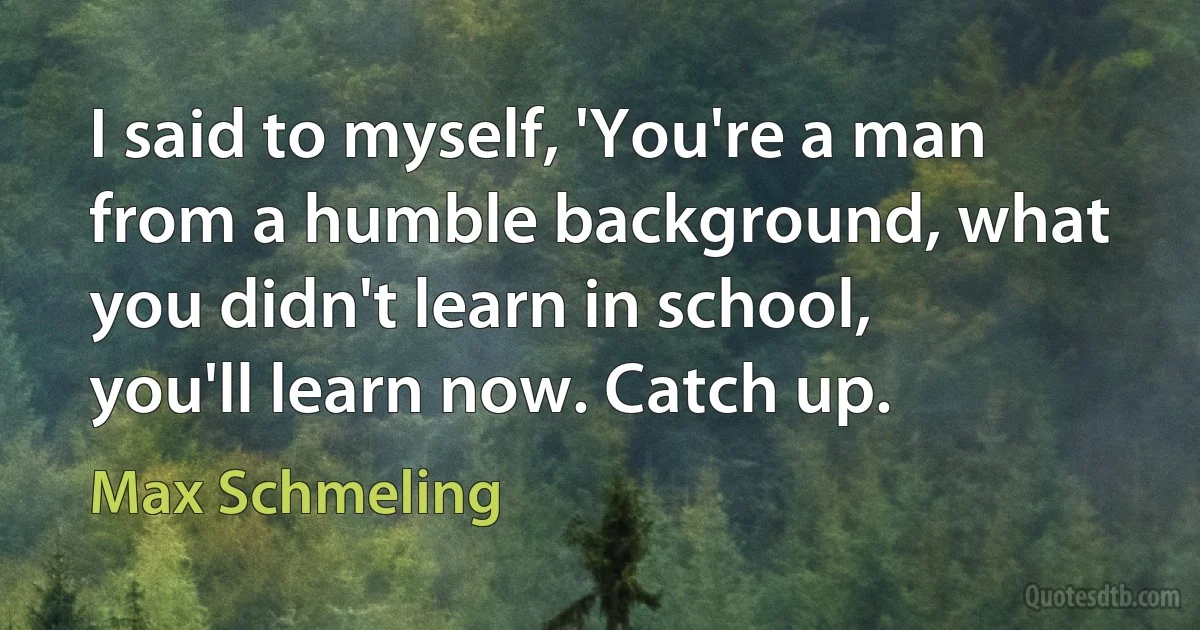 I said to myself, 'You're a man from a humble background, what you didn't learn in school, you'll learn now. Catch up. (Max Schmeling)