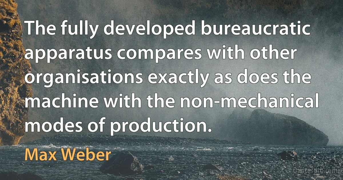 The fully developed bureaucratic apparatus compares with other organisations exactly as does the machine with the non-mechanical modes of production. (Max Weber)