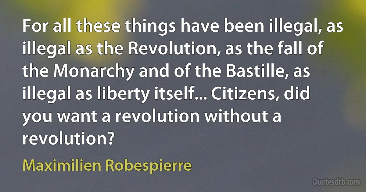 For all these things have been illegal, as illegal as the Revolution, as the fall of the Monarchy and of the Bastille, as illegal as liberty itself... Citizens, did you want a revolution without a revolution? (Maximilien Robespierre)