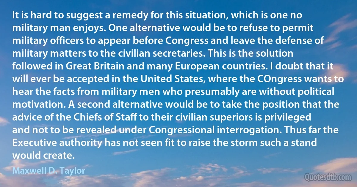 It is hard to suggest a remedy for this situation, which is one no military man enjoys. One alternative would be to refuse to permit military officers to appear before Congress and leave the defense of military matters to the civilian secretaries. This is the solution followed in Great Britain and many European countries. I doubt that it will ever be accepted in the United States, where the COngress wants to hear the facts from military men who presumably are without political motivation. A second alternative would be to take the position that the advice of the Chiefs of Staff to their civilian superiors is privileged and not to be revealed under Congressional interrogation. Thus far the Executive authority has not seen fit to raise the storm such a stand would create. (Maxwell D. Taylor)